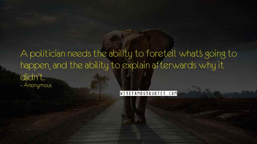 Anonymous Quotes: A politician needs the ability to foretell what's going to happen, and the ability to explain afterwards why it didn't.