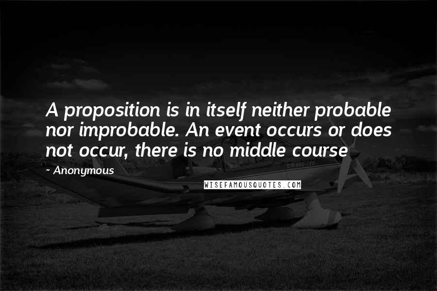 Anonymous Quotes: A proposition is in itself neither probable nor improbable. An event occurs or does not occur, there is no middle course