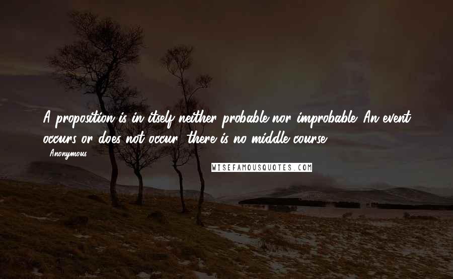 Anonymous Quotes: A proposition is in itself neither probable nor improbable. An event occurs or does not occur, there is no middle course