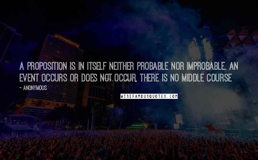 Anonymous Quotes: A proposition is in itself neither probable nor improbable. An event occurs or does not occur, there is no middle course