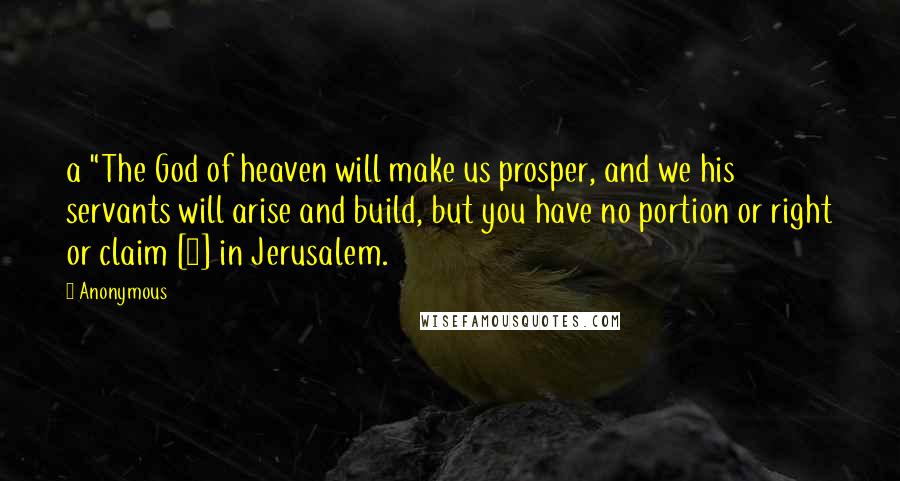 Anonymous Quotes: a "The God of heaven will make us prosper, and we his servants will arise and build, but you have no portion or right or claim [1] in Jerusalem.