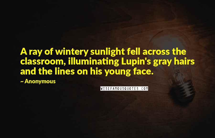 Anonymous Quotes: A ray of wintery sunlight fell across the classroom, illuminating Lupin's gray hairs and the lines on his young face.