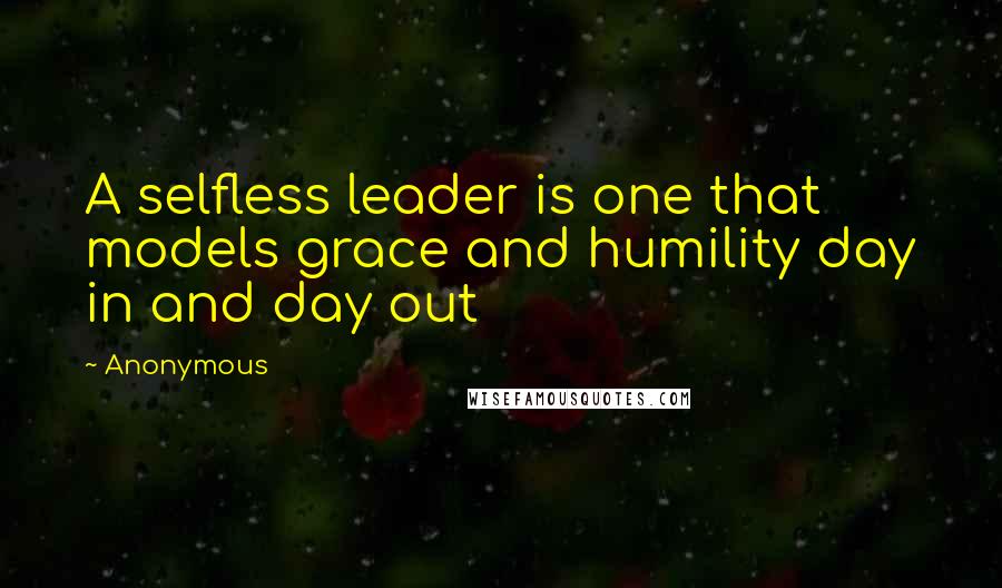 Anonymous Quotes: A selfless leader is one that models grace and humility day in and day out