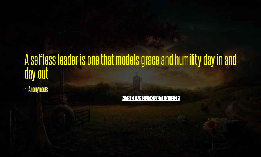 Anonymous Quotes: A selfless leader is one that models grace and humility day in and day out