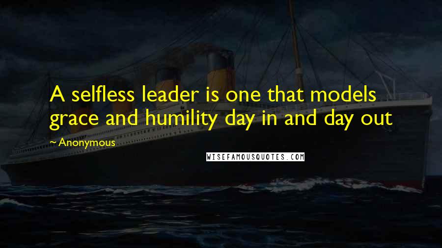 Anonymous Quotes: A selfless leader is one that models grace and humility day in and day out