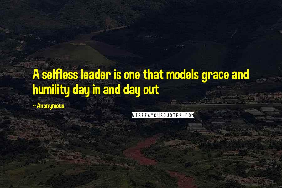 Anonymous Quotes: A selfless leader is one that models grace and humility day in and day out