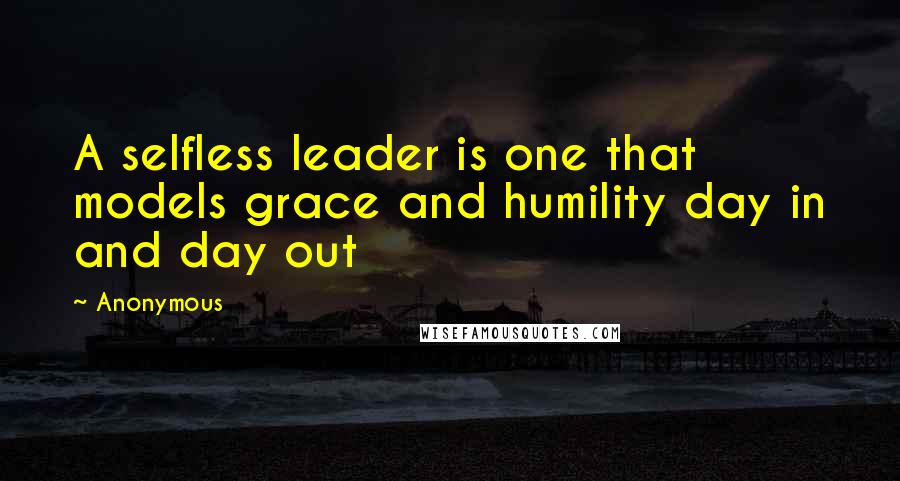 Anonymous Quotes: A selfless leader is one that models grace and humility day in and day out