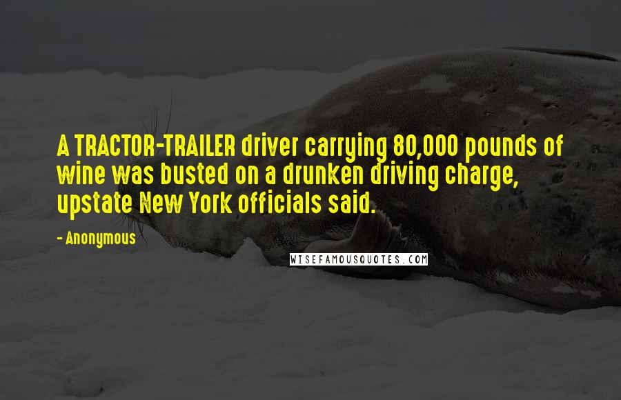 Anonymous Quotes: A TRACTOR-TRAILER driver carrying 80,000 pounds of wine was busted on a drunken driving charge, upstate New York officials said.