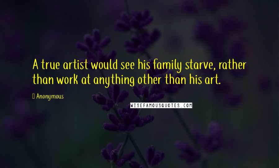 Anonymous Quotes: A true artist would see his family starve, rather than work at anything other than his art.