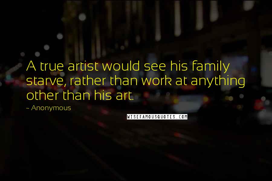 Anonymous Quotes: A true artist would see his family starve, rather than work at anything other than his art.