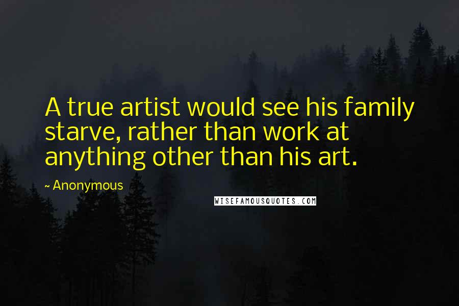 Anonymous Quotes: A true artist would see his family starve, rather than work at anything other than his art.