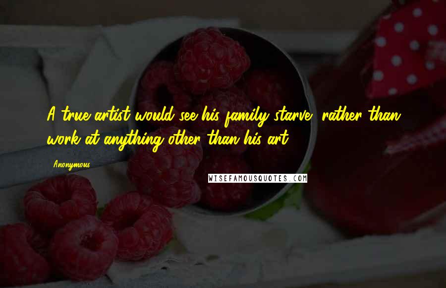 Anonymous Quotes: A true artist would see his family starve, rather than work at anything other than his art.