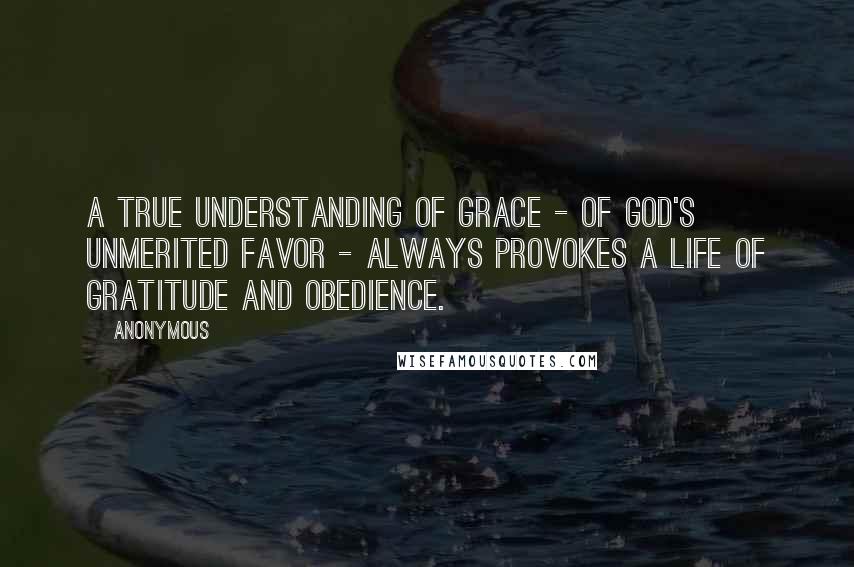 Anonymous Quotes: A true understanding of grace - of God's unmerited favor - always provokes a life of gratitude and obedience.