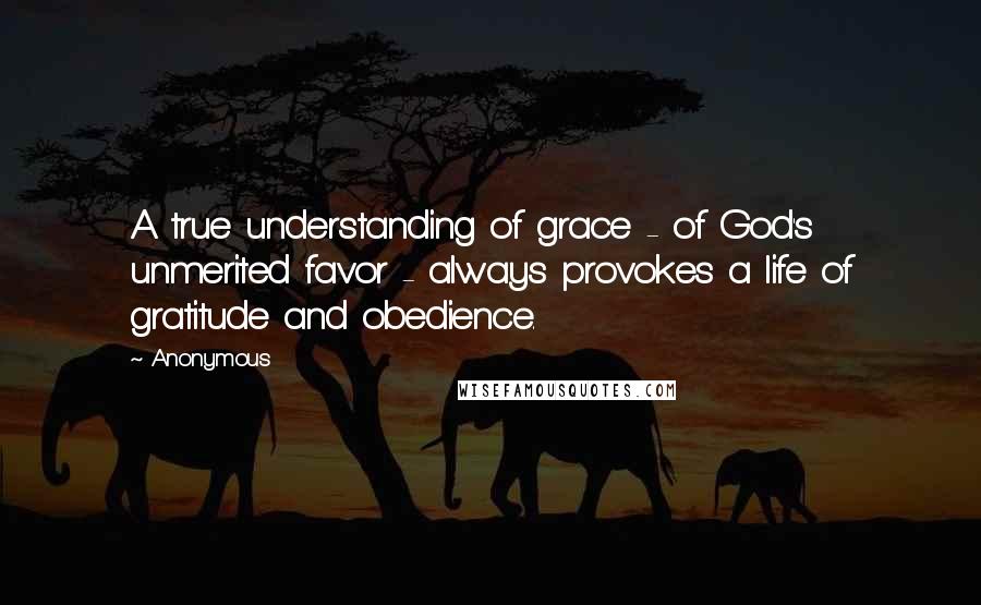 Anonymous Quotes: A true understanding of grace - of God's unmerited favor - always provokes a life of gratitude and obedience.