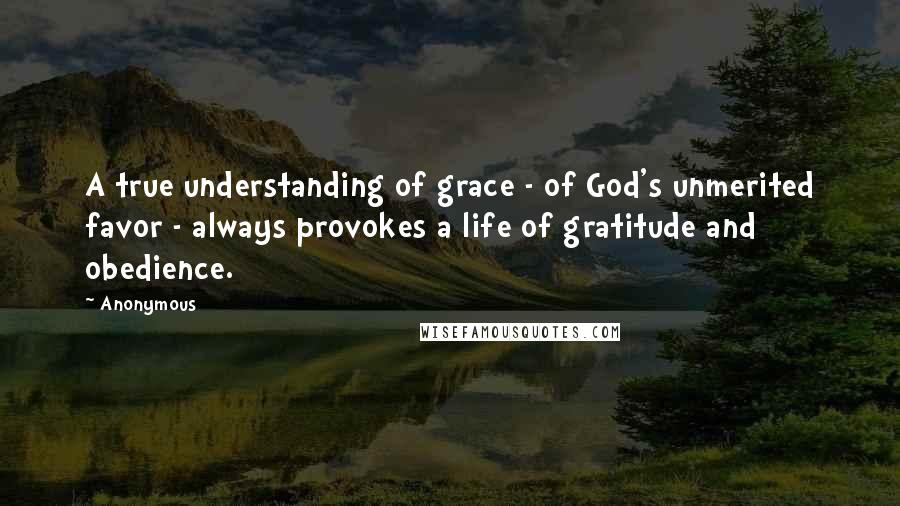 Anonymous Quotes: A true understanding of grace - of God's unmerited favor - always provokes a life of gratitude and obedience.