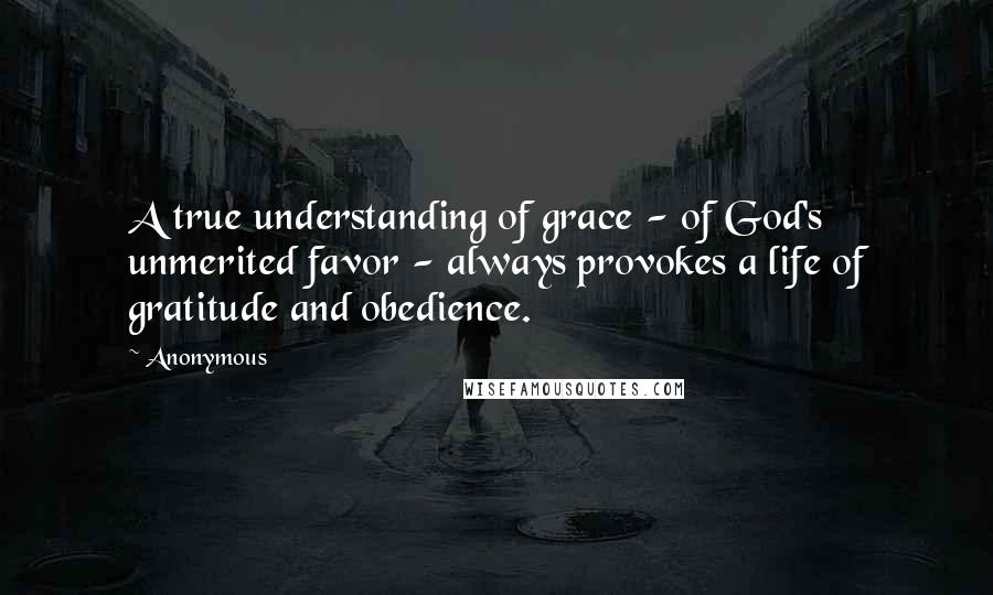 Anonymous Quotes: A true understanding of grace - of God's unmerited favor - always provokes a life of gratitude and obedience.