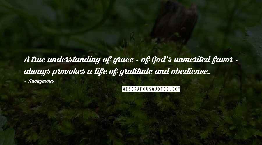 Anonymous Quotes: A true understanding of grace - of God's unmerited favor - always provokes a life of gratitude and obedience.