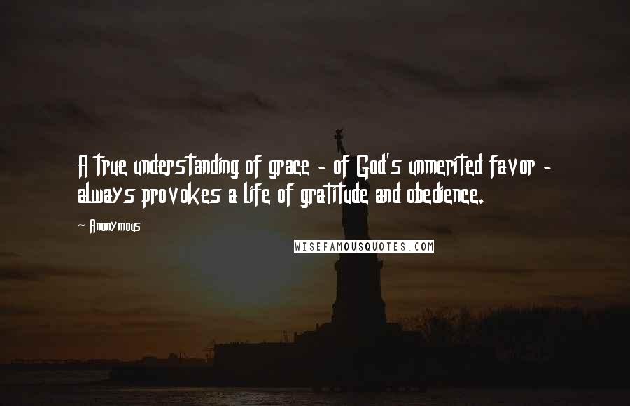 Anonymous Quotes: A true understanding of grace - of God's unmerited favor - always provokes a life of gratitude and obedience.