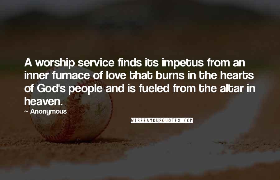 Anonymous Quotes: A worship service finds its impetus from an inner furnace of love that burns in the hearts of God's people and is fueled from the altar in heaven.