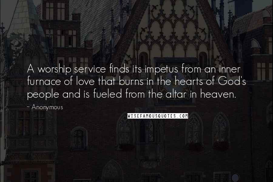 Anonymous Quotes: A worship service finds its impetus from an inner furnace of love that burns in the hearts of God's people and is fueled from the altar in heaven.