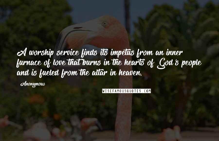 Anonymous Quotes: A worship service finds its impetus from an inner furnace of love that burns in the hearts of God's people and is fueled from the altar in heaven.