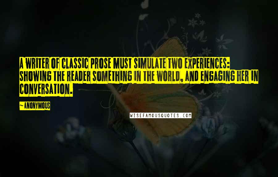 Anonymous Quotes: A writer of classic prose must simulate two experiences: showing the reader something in the world, and engaging her in conversation.
