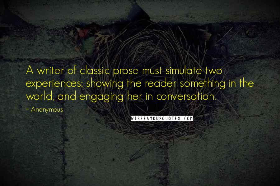 Anonymous Quotes: A writer of classic prose must simulate two experiences: showing the reader something in the world, and engaging her in conversation.