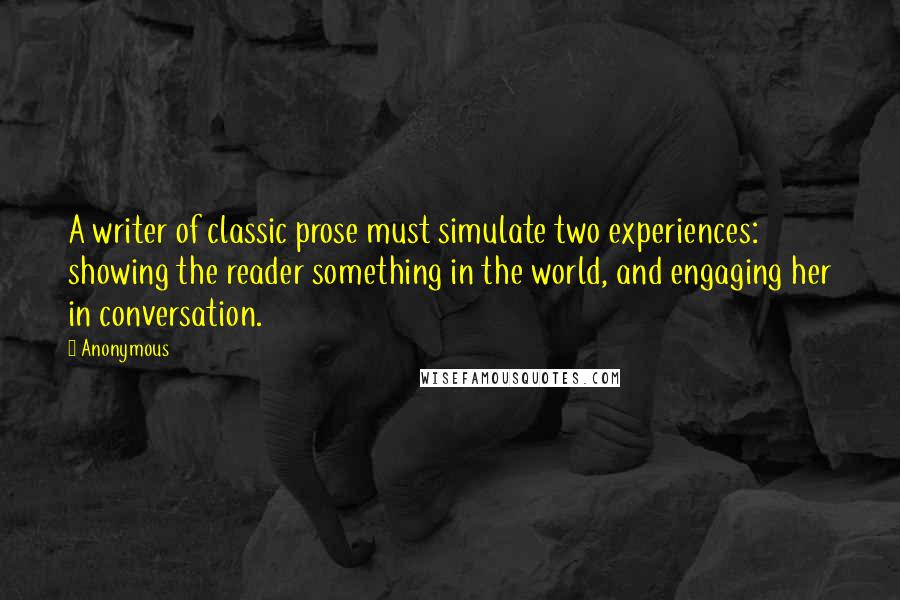 Anonymous Quotes: A writer of classic prose must simulate two experiences: showing the reader something in the world, and engaging her in conversation.