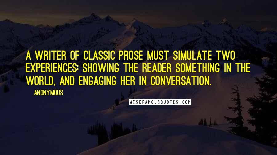 Anonymous Quotes: A writer of classic prose must simulate two experiences: showing the reader something in the world, and engaging her in conversation.