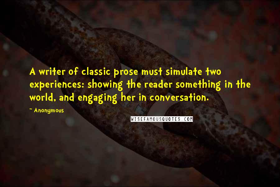 Anonymous Quotes: A writer of classic prose must simulate two experiences: showing the reader something in the world, and engaging her in conversation.