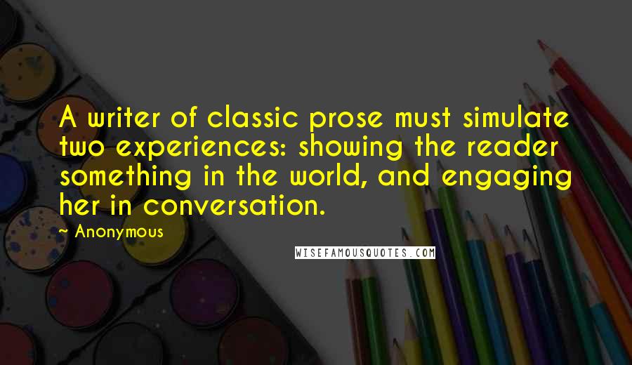 Anonymous Quotes: A writer of classic prose must simulate two experiences: showing the reader something in the world, and engaging her in conversation.