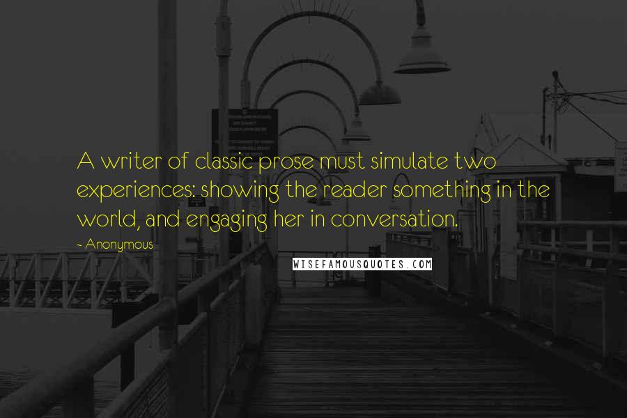 Anonymous Quotes: A writer of classic prose must simulate two experiences: showing the reader something in the world, and engaging her in conversation.