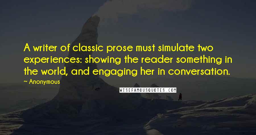 Anonymous Quotes: A writer of classic prose must simulate two experiences: showing the reader something in the world, and engaging her in conversation.