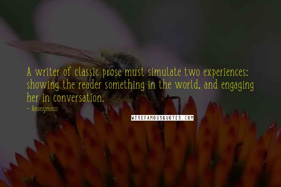 Anonymous Quotes: A writer of classic prose must simulate two experiences: showing the reader something in the world, and engaging her in conversation.
