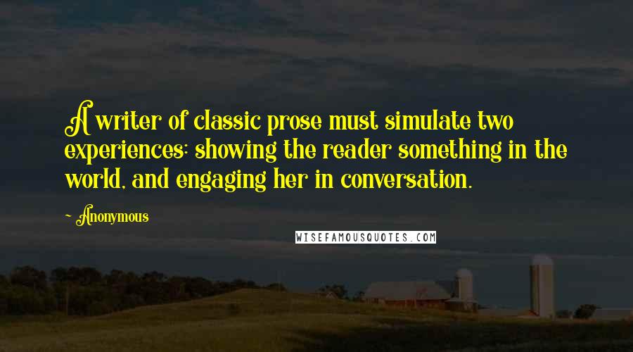 Anonymous Quotes: A writer of classic prose must simulate two experiences: showing the reader something in the world, and engaging her in conversation.
