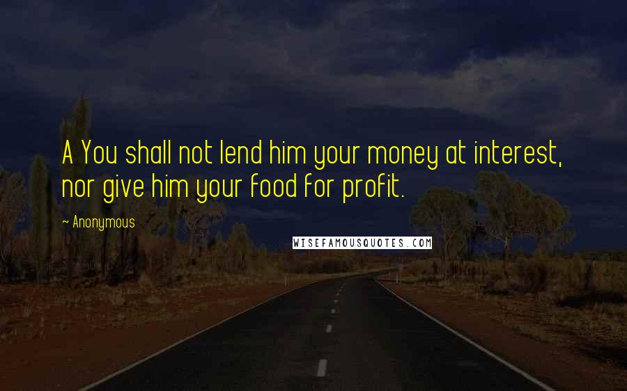 Anonymous Quotes: A You shall not lend him your money at interest, nor give him your food for profit.