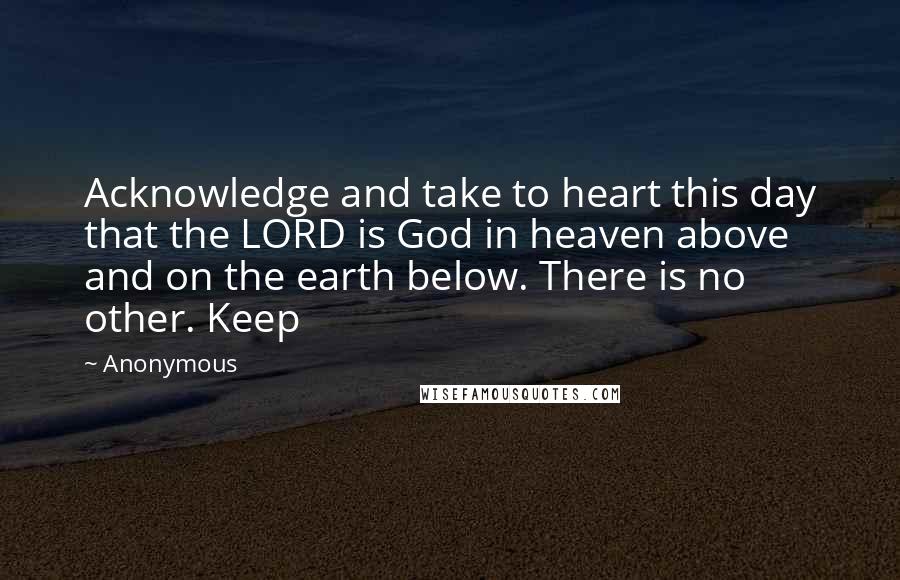 Anonymous Quotes: Acknowledge and take to heart this day that the LORD is God in heaven above and on the earth below. There is no other. Keep