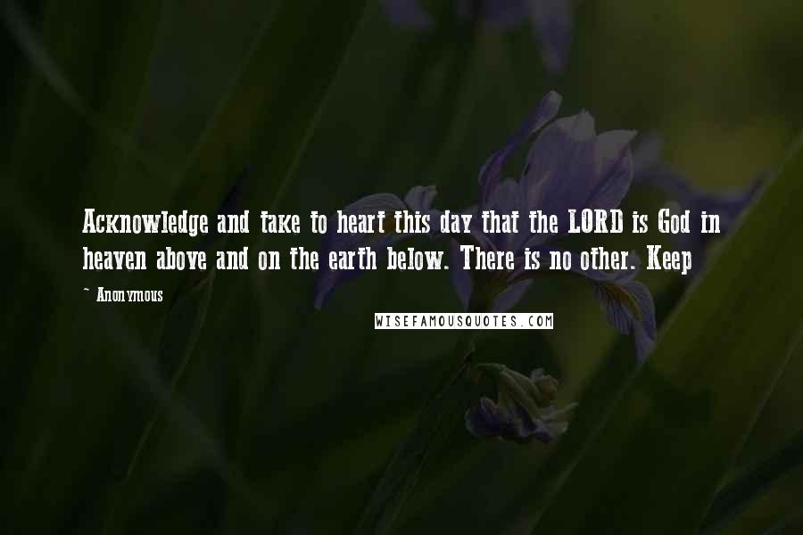 Anonymous Quotes: Acknowledge and take to heart this day that the LORD is God in heaven above and on the earth below. There is no other. Keep