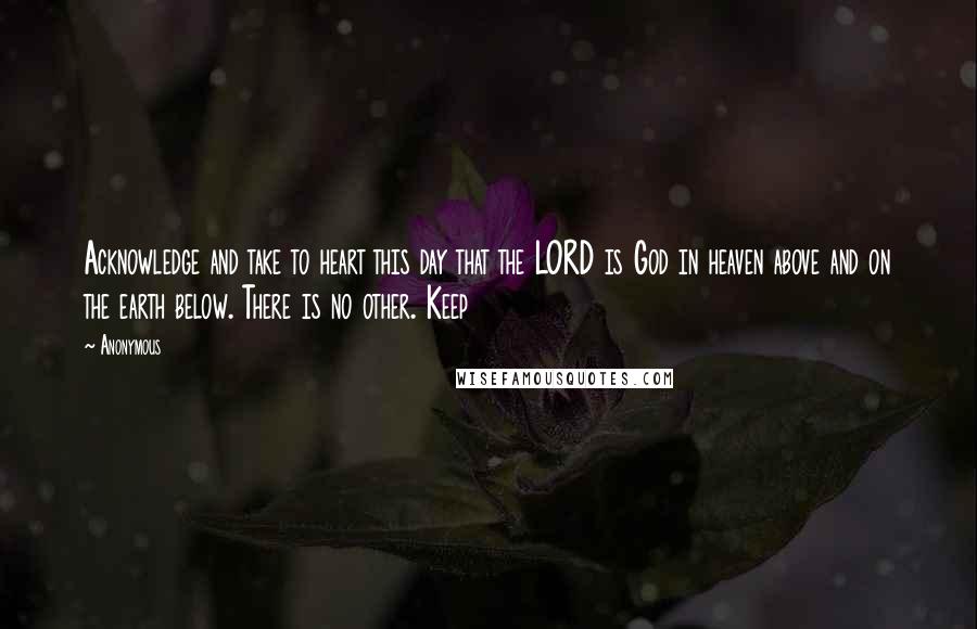 Anonymous Quotes: Acknowledge and take to heart this day that the LORD is God in heaven above and on the earth below. There is no other. Keep