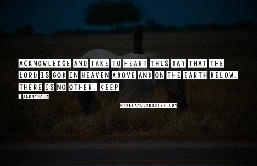 Anonymous Quotes: Acknowledge and take to heart this day that the LORD is God in heaven above and on the earth below. There is no other. Keep