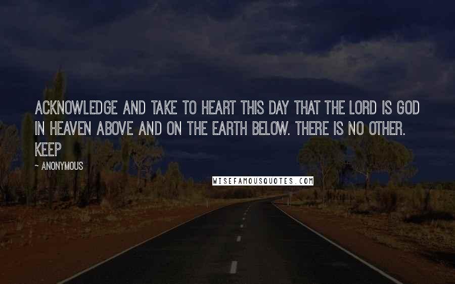 Anonymous Quotes: Acknowledge and take to heart this day that the LORD is God in heaven above and on the earth below. There is no other. Keep