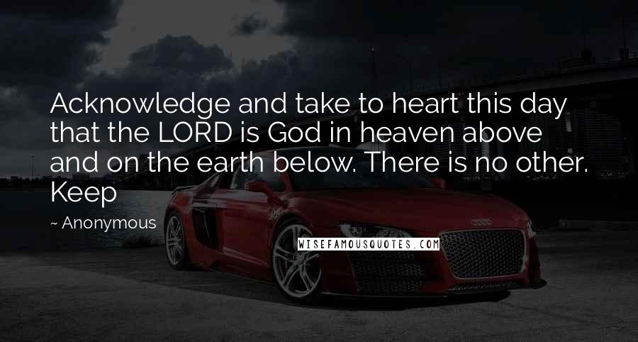 Anonymous Quotes: Acknowledge and take to heart this day that the LORD is God in heaven above and on the earth below. There is no other. Keep