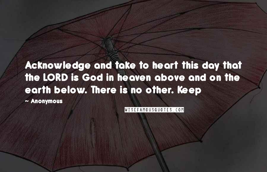 Anonymous Quotes: Acknowledge and take to heart this day that the LORD is God in heaven above and on the earth below. There is no other. Keep