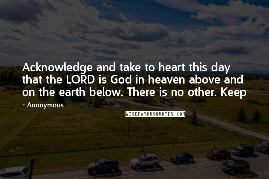 Anonymous Quotes: Acknowledge and take to heart this day that the LORD is God in heaven above and on the earth below. There is no other. Keep