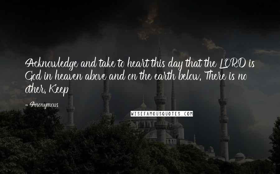 Anonymous Quotes: Acknowledge and take to heart this day that the LORD is God in heaven above and on the earth below. There is no other. Keep