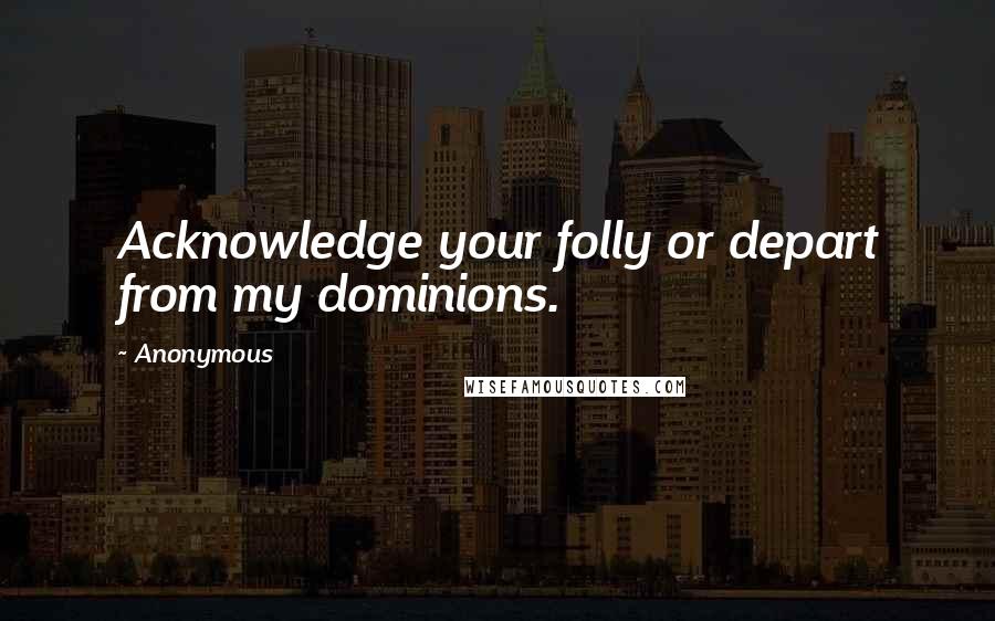 Anonymous Quotes: Acknowledge your folly or depart from my dominions.