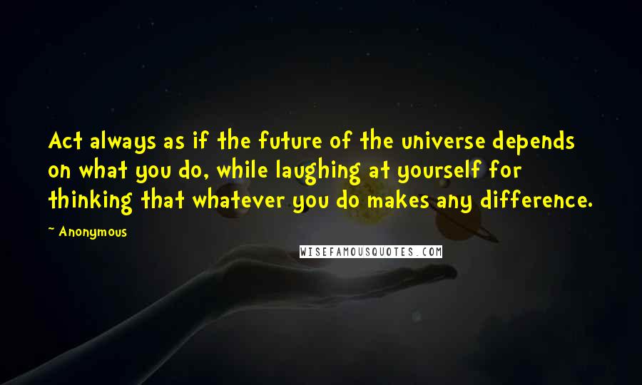 Anonymous Quotes: Act always as if the future of the universe depends on what you do, while laughing at yourself for thinking that whatever you do makes any difference.