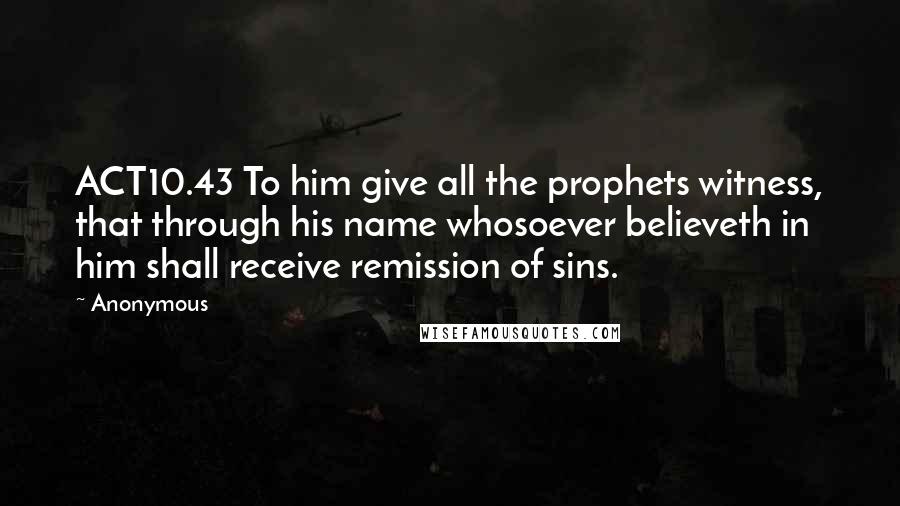 Anonymous Quotes: ACT10.43 To him give all the prophets witness, that through his name whosoever believeth in him shall receive remission of sins.