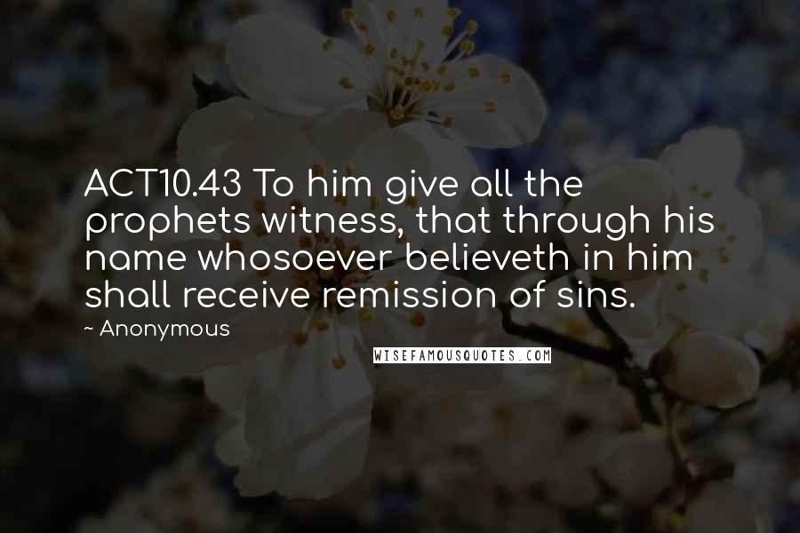 Anonymous Quotes: ACT10.43 To him give all the prophets witness, that through his name whosoever believeth in him shall receive remission of sins.