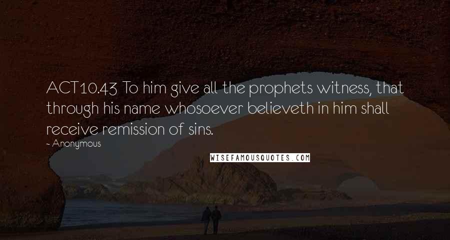 Anonymous Quotes: ACT10.43 To him give all the prophets witness, that through his name whosoever believeth in him shall receive remission of sins.